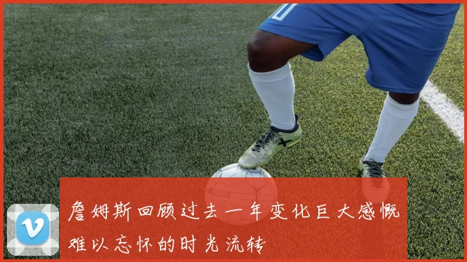詹姆斯回顾过去一年变化巨大感慨难以忘怀的时光流转