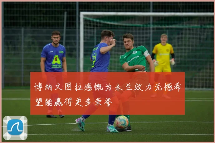 博纳文图拉感慨为米兰效力无憾希望能赢得更多荣誉