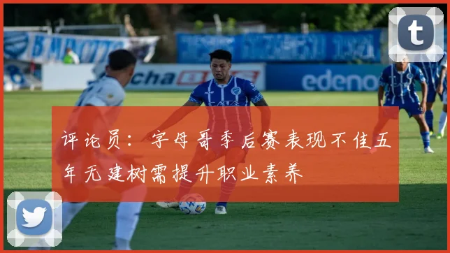 评论员：字母哥季后赛表现不佳五年无建树需提升职业素养