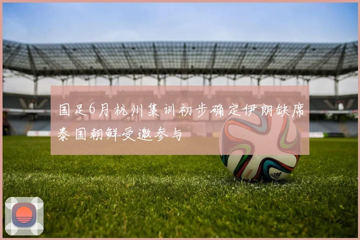 国足6月杭州集训初步确定伊朗缺席泰国朝鲜受邀参与