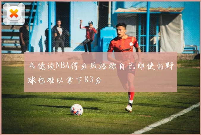 韦德谈NBA得分风格称自己即使打野球也难以拿下83分