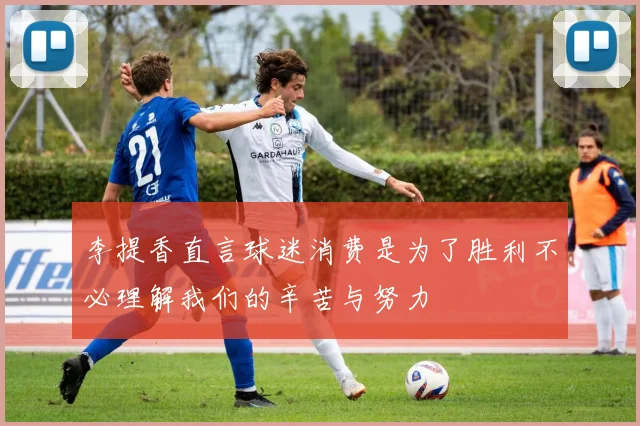 李提香直言球迷消费是为了胜利不必理解我们的辛苦与努力