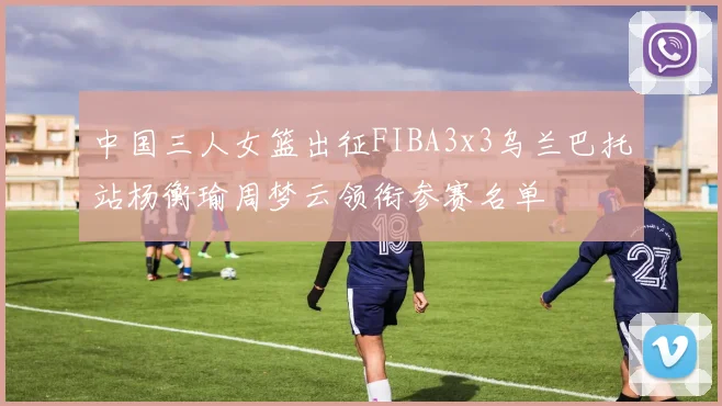 中国三人女篮出征FIBA3x3乌兰巴托站杨衡瑜周梦云领衔参赛名单