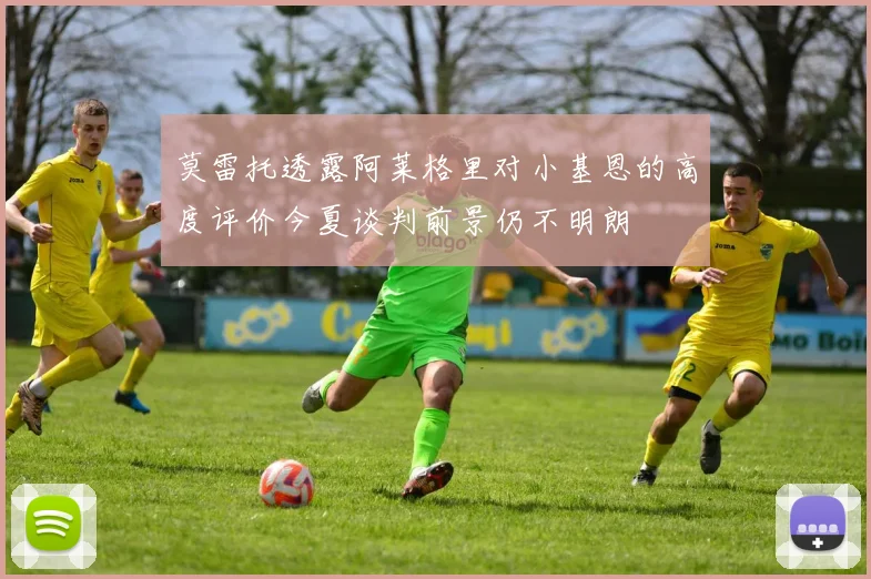 莫雷托透露阿莱格里对小基恩的高度评价今夏谈判前景仍不明朗