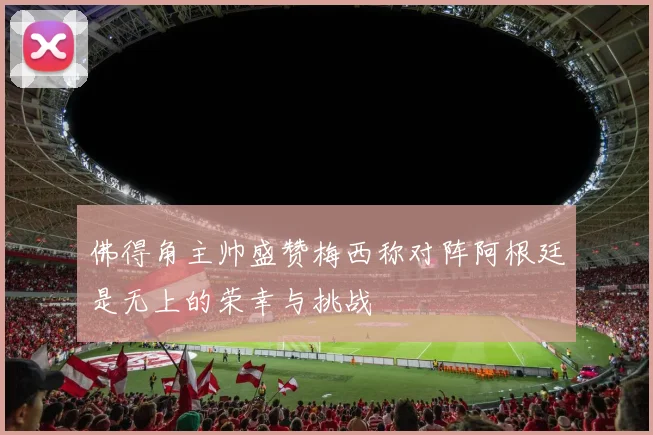 佛得角主帅盛赞梅西称对阵阿根廷是无上的荣幸与挑战