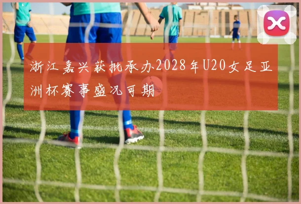浙江嘉兴获批承办2028年U20女足亚洲杯赛事盛况可期
