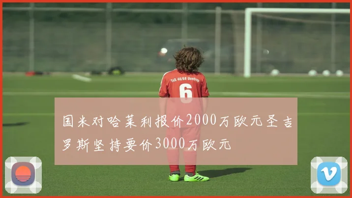 国米对哈莱利报价2000万欧元圣吉罗斯坚持要价3000万欧元