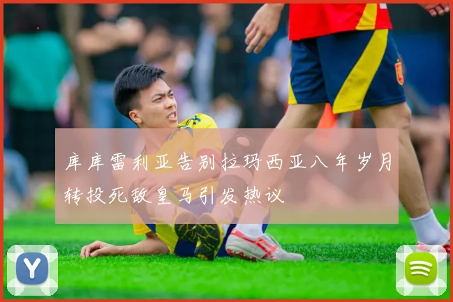 库库雷利亚告别拉玛西亚八年岁月转投死敌皇马引发热议