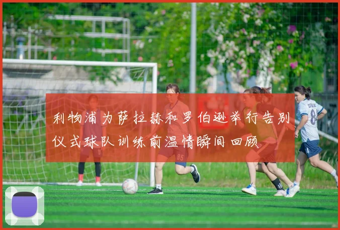 利物浦为萨拉赫和罗伯逊举行告别仪式球队训练前温情瞬间回顾