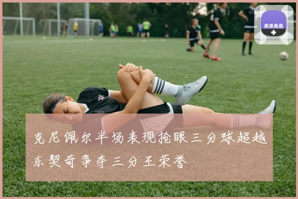 克尼佩尔半场表现抢眼三分球超越东契奇争夺三分王荣誉