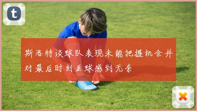 斯洛特谈球队表现未能把握机会并对最后时刻丢球感到无奈