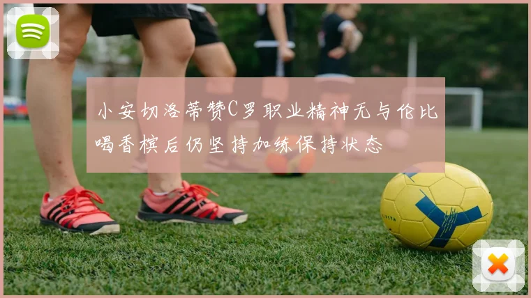 小安切洛蒂赞C罗职业精神无与伦比喝香槟后仍坚持加练保持状态