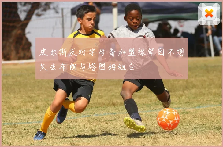 皮尔斯反对字母哥加盟绿军因不想失去布朗与塔图姆组合